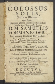 Colossus solis, sed non Rhodius, quia sacer, perennis gloriae inextincto splendori [...] Samuelis Formankowic [...], dum ei in ecclesia cathedrali Cracoviensi iusta funebria dolenti omnium affectu persolverentur, posthumae memoriae et claritudinis ergo