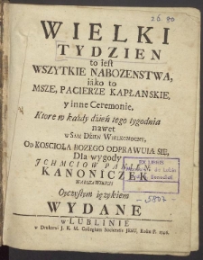 Wielki Tydzień to iest Wszytkie Nabozenstwa, iako to Msze, Pacierze Kapłanskie y inne Ceremonie, Ktore w każdy dzień tego tygodnia nawet w Sam Dzien Wielkanocny, Od Koscioła Bozego Odprawuią Się, Dla Swiętych Zabaw, Kanoniczek Oyczystym ięzykiem Wydane.